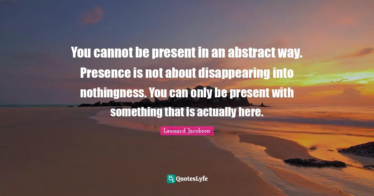 You cannot be present in an abstract way. Presence is not about disappearing into nothingness. You can only be present with something that is actually here.
