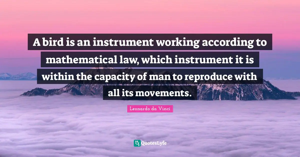 A bird is an instrument working according to mathematical law, which instrument it is within the capacity of man to reproduce with all its movements.