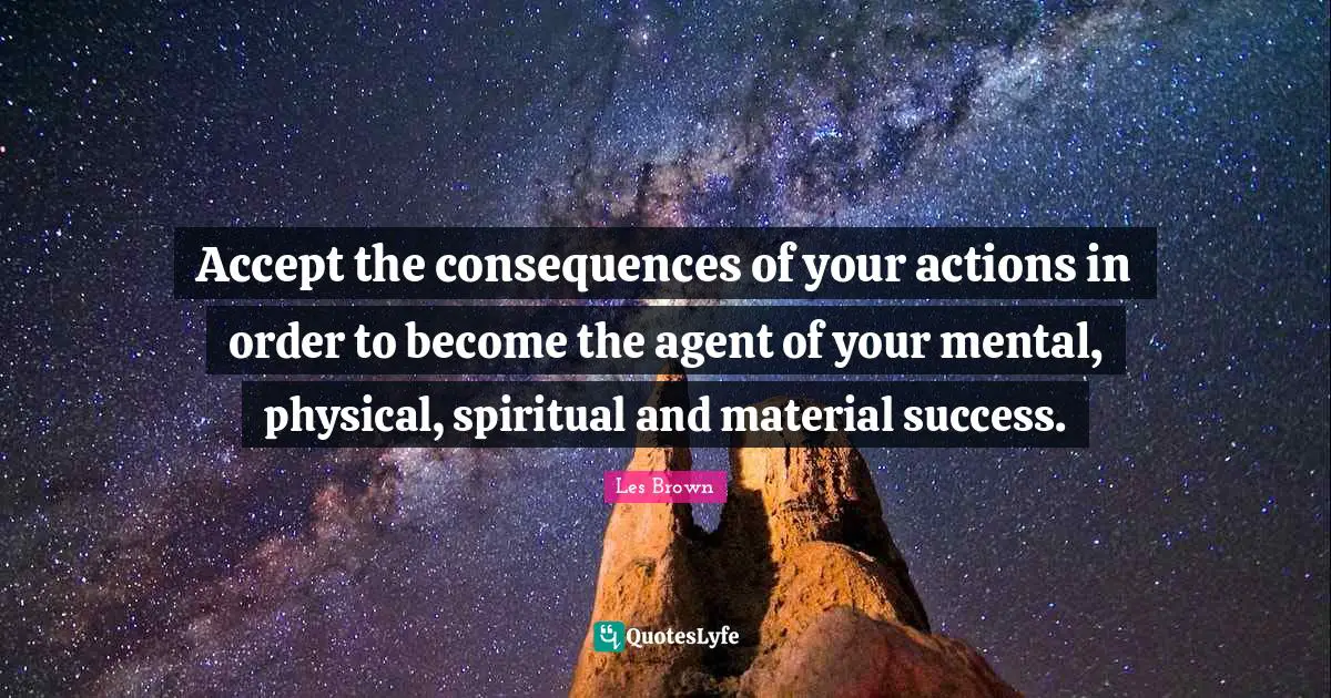 Accept the consequences of your actions in order to become the agent of your mental, physical, spiritual and material success.