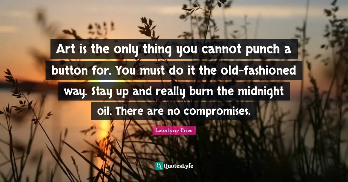 Art is the only thing you cannot punch a button for. You must do it the old-fashioned way. Stay up and really burn the midnight oil. There are no compromises.