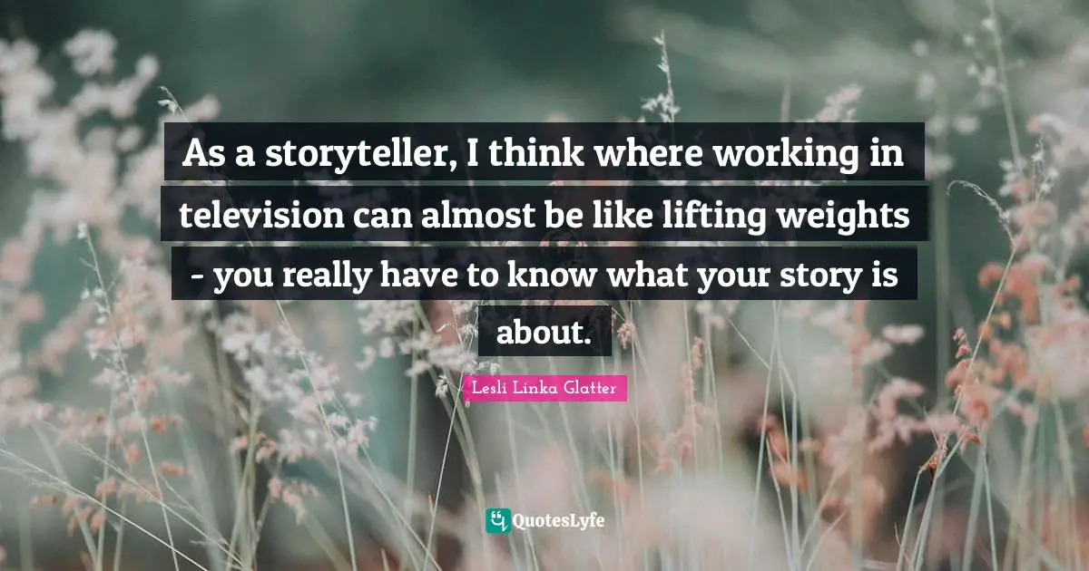 As a storyteller, I think where working in television can almost be like lifting weights - you really have to know what your story is about.