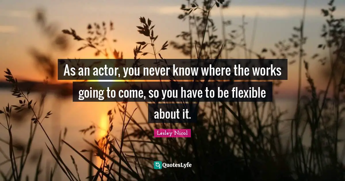 As an actor, you never know where the works going to come, so you have to be flexible about it.