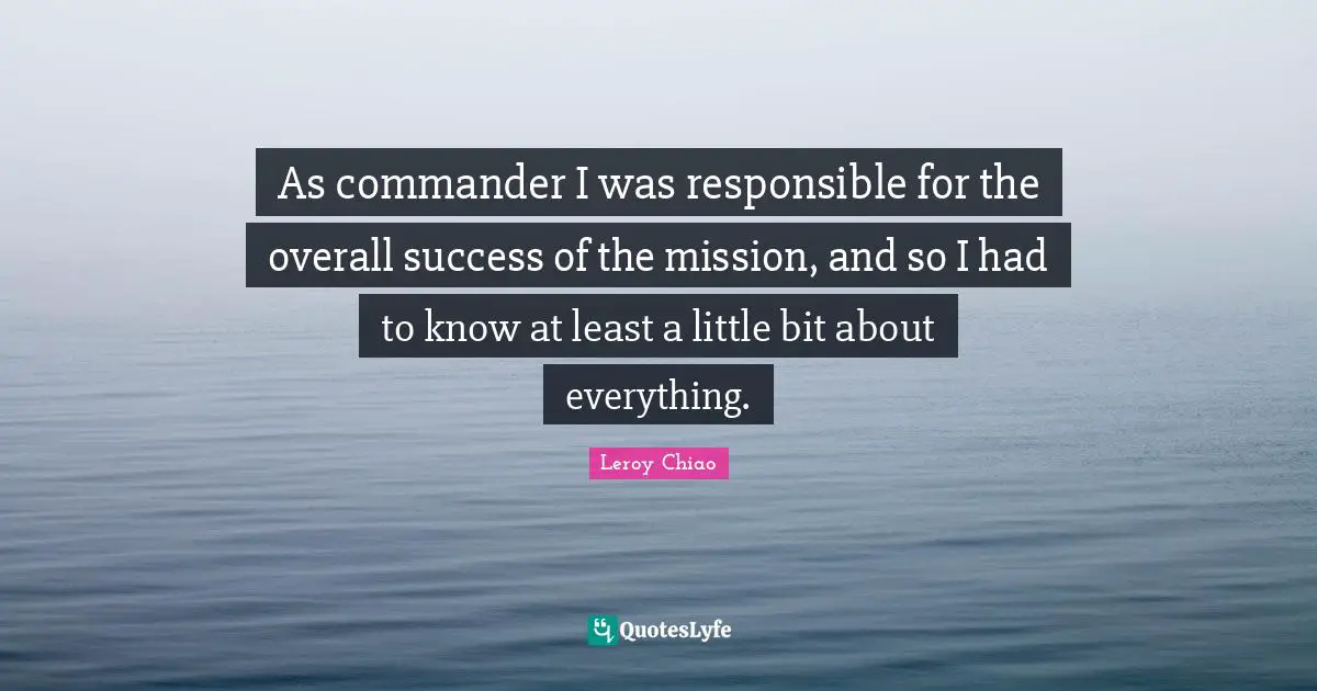 Leroy Chiao Quotes: "As commander I was responsible for the overall success of the mission, and so I had to know at least a little bit about everything."