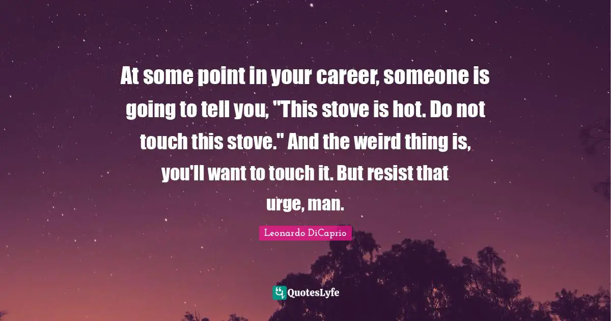 At some point in your career, someone is going to tell you, "This stove is hot. Do not touch this stove." And the weird thing is, you'll want to touch it. But resist that urge, man.