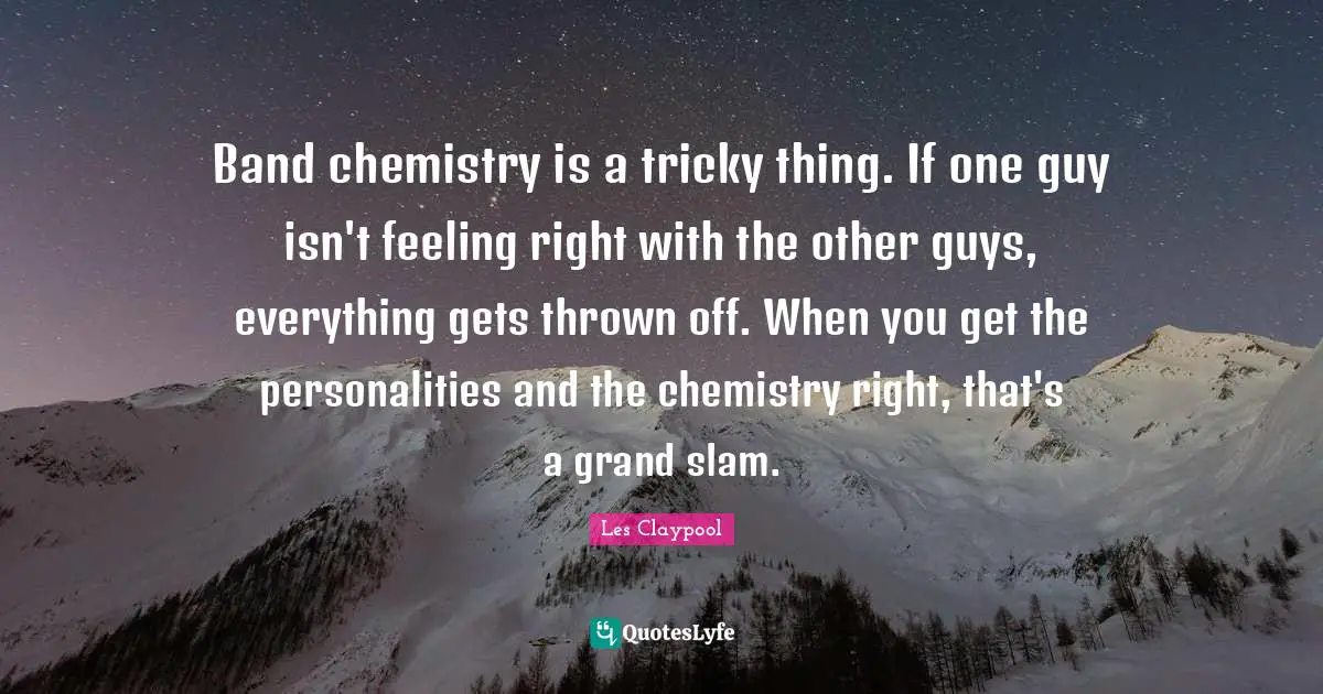 Band chemistry is a tricky thing. If one guy isn't feeling right with the other guys, everything gets thrown off. When you get the personalities and the chemistry right, that's a grand slam.