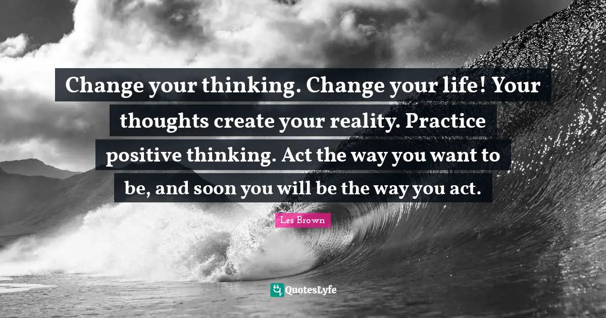 Change your thinking. Change your life! Your thoughts create your reality. Practice positive thinking. Act the way you want to be, and soon you will be the way you act.