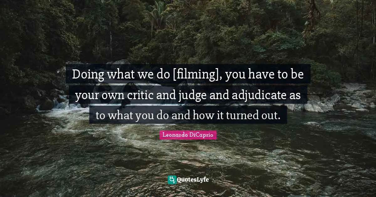 Doing what we do [filming], you have to be your own critic and judge and adjudicate as to what you do and how it turned out.