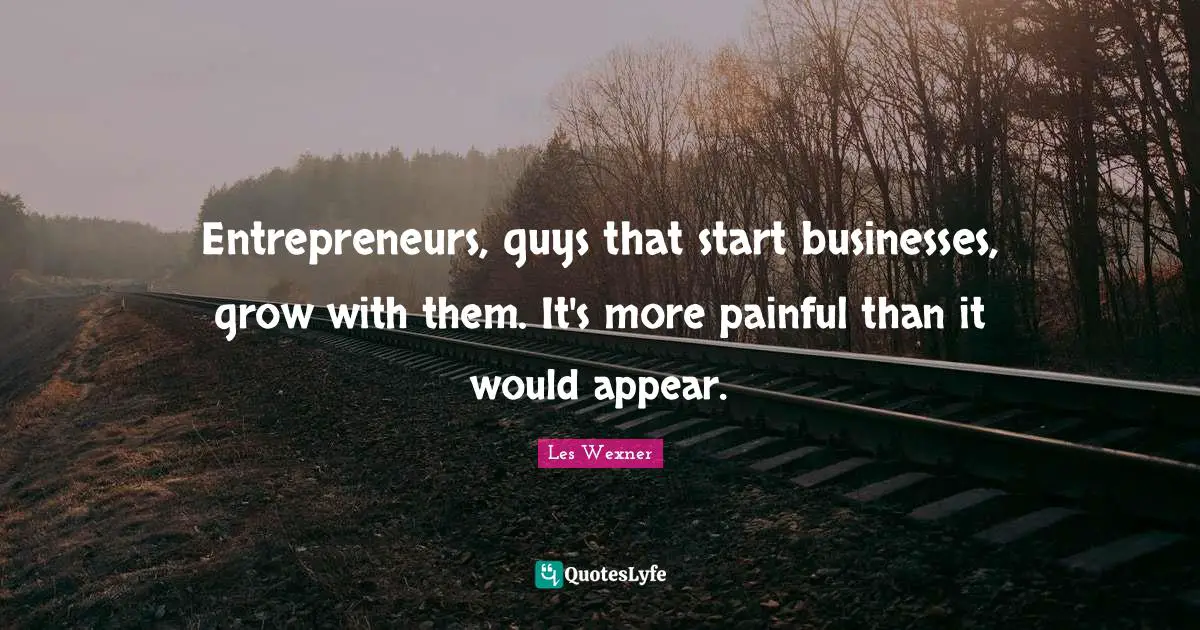 Entrepreneurs, guys that start businesses, grow with them. It's more painful than it would appear.