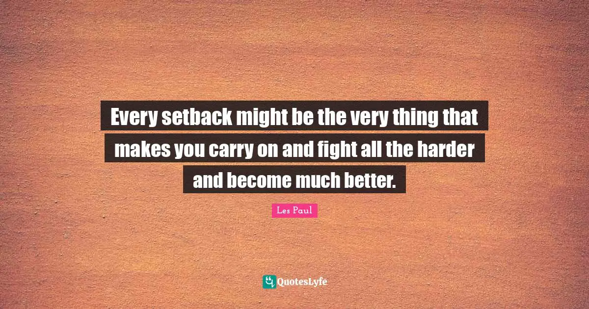 Every setback might be the very thing that makes you carry on and fight all the harder and become much better.