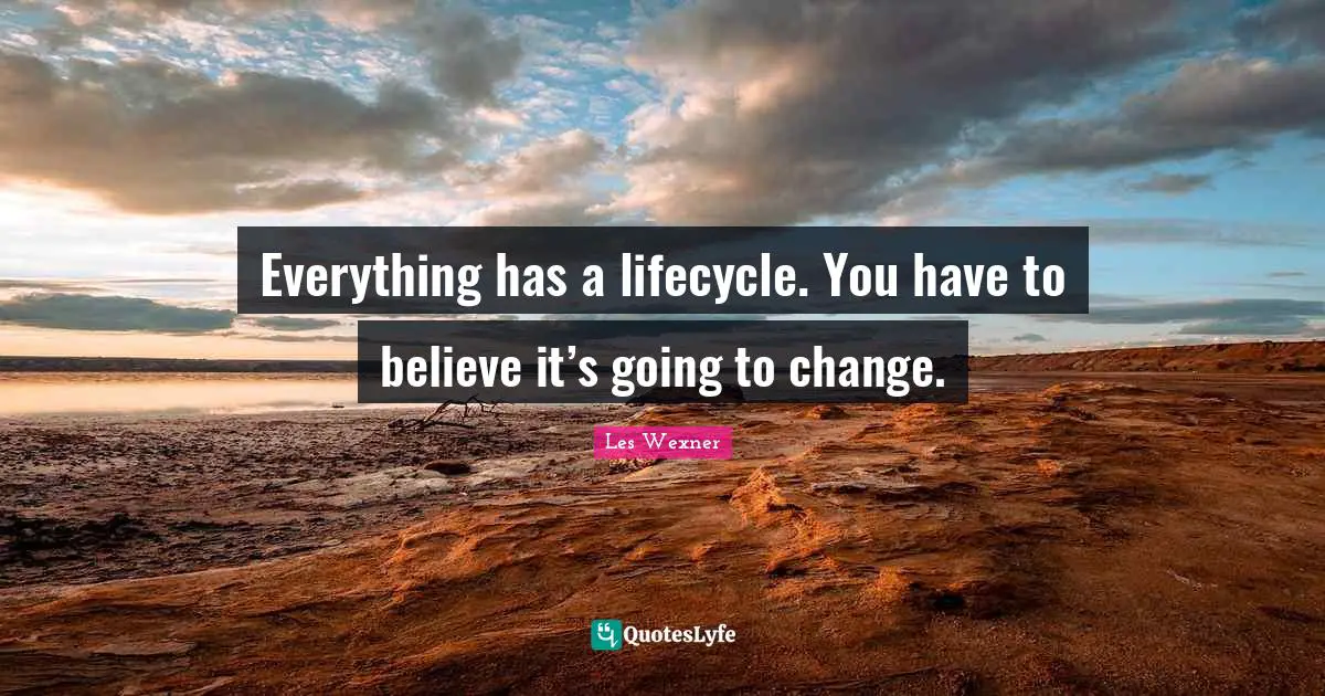 Everything has a lifecycle. You have to believe it’s going to change.