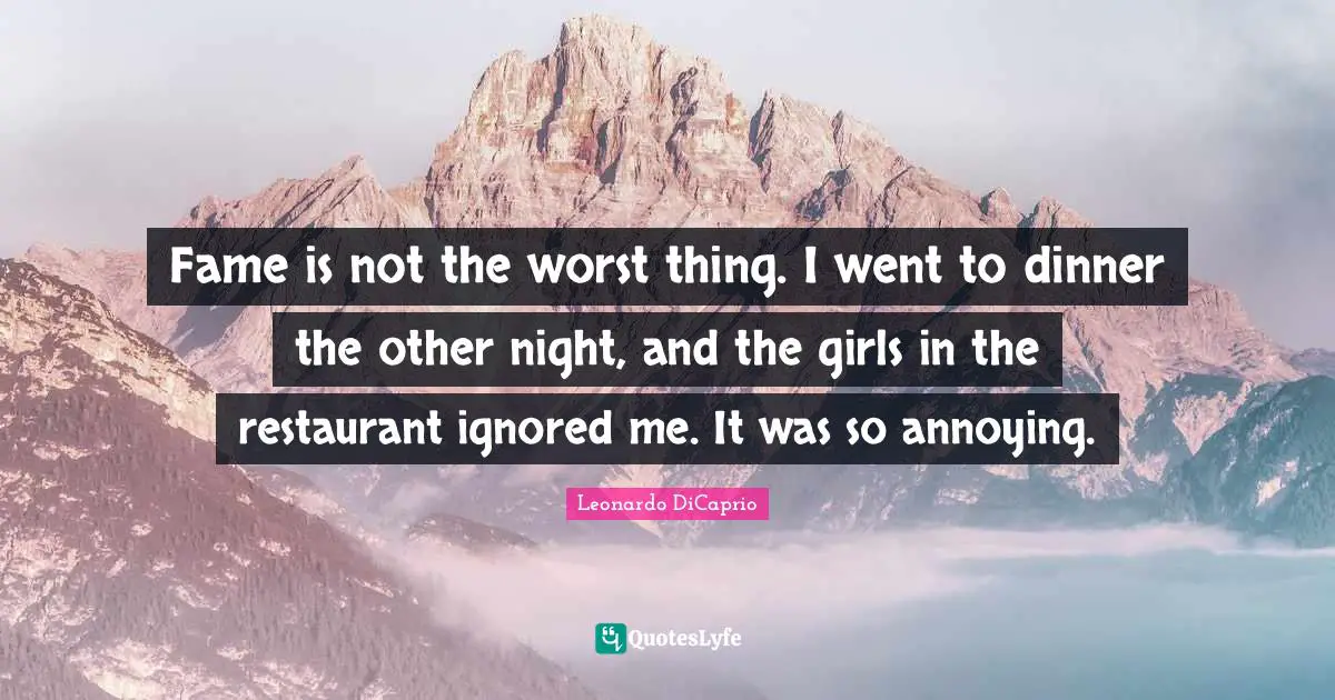 Fame is not the worst thing. I went to dinner the other night, and the girls in the restaurant ignored me. It was so annoying.