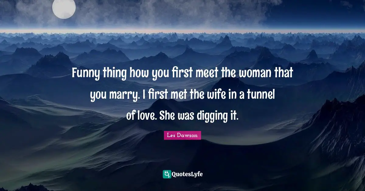 Funny thing how you first meet the woman that you marry. I first met the wife in a tunnel of love. She was digging it.