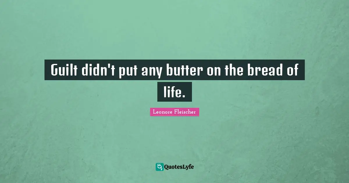 Guilt didn't put any butter on the bread of life.