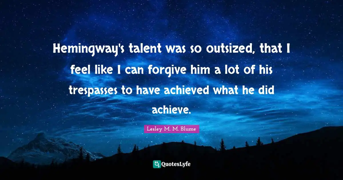 Hemingway's talent was so outsized, that I feel like I can forgive him a lot of his trespasses to have achieved what he did achieve.