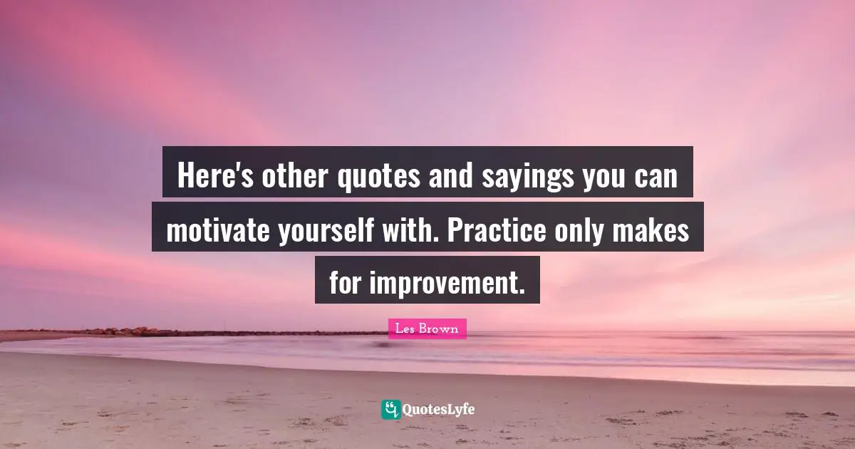 Here's other quotes and sayings you can motivate yourself with. Practice only makes for improvement.