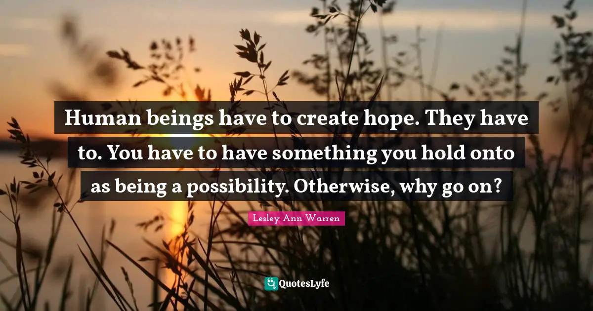 Human beings have to create hope. They have to. You have to have something you hold onto as being a possibility. Otherwise, why go on?