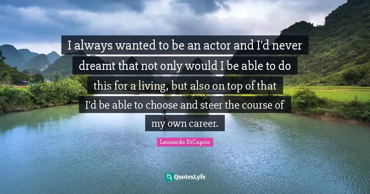 I always wanted to be an actor and I'd never dreamt that not only would I be able to do this for a living, but also on top of that I'd be able to choose and steer the course of my own career.