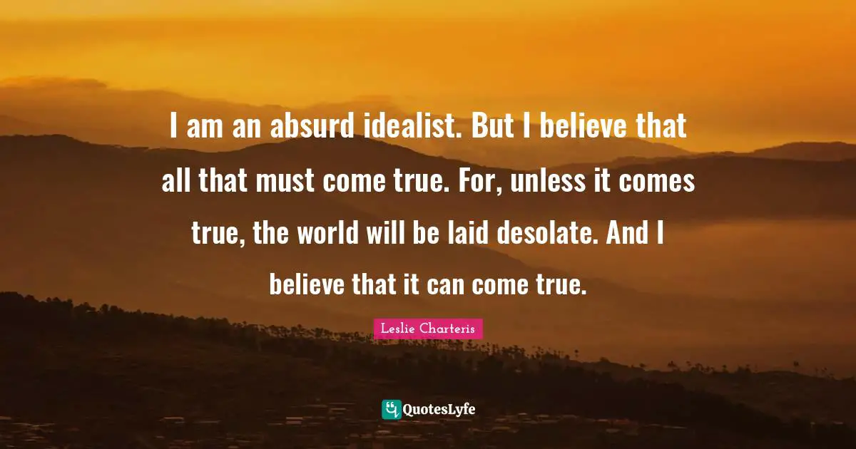 I am an absurd idealist. But I believe that all that must come true. For, unless it comes true, the world will be laid desolate. And I believe that it can come true.