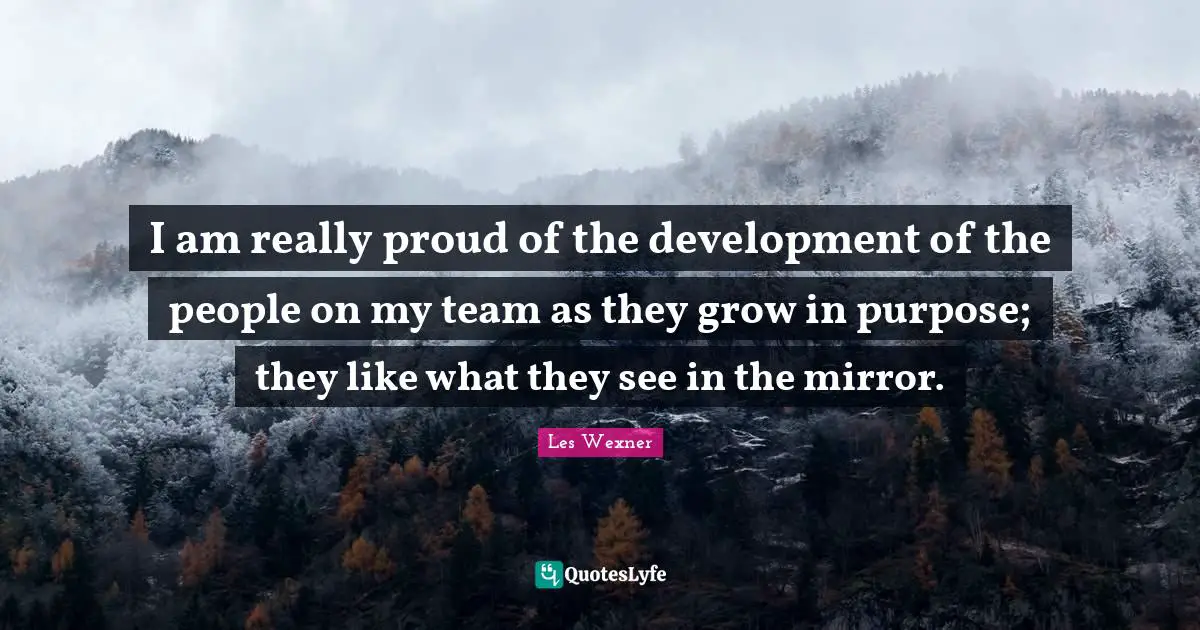 I am really proud of the development of the people on my team as they grow in purpose; they like what they see in the mirror.