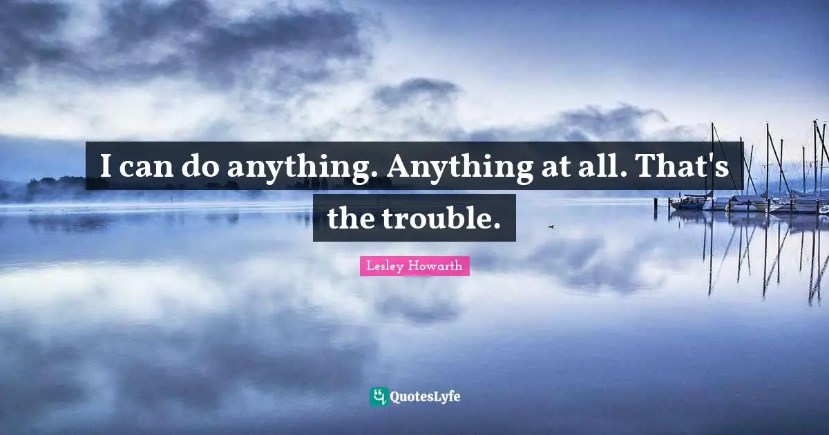 I can do anything. Anything at all. That's the trouble.
