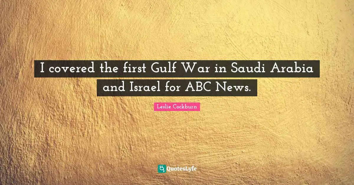 I covered the first Gulf War in Saudi Arabia and Israel for ABC News.