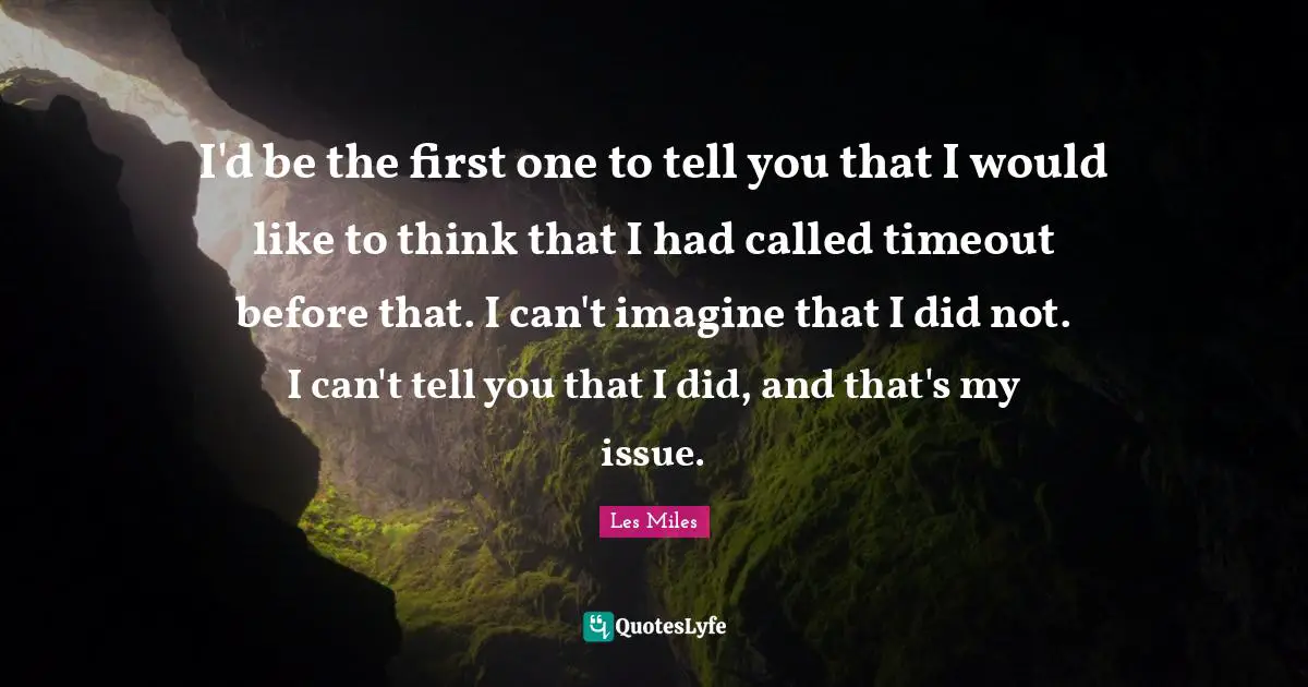 I'd be the first one to tell you that I would like to think that I had called timeout before that. I can't imagine that I did not. I can't tell you that I did, and that's my issue.