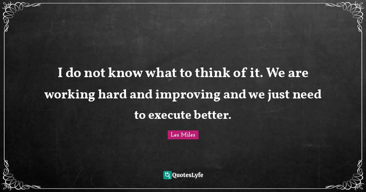 I do not know what to think of it. We are working hard and improving and we just need to execute better.