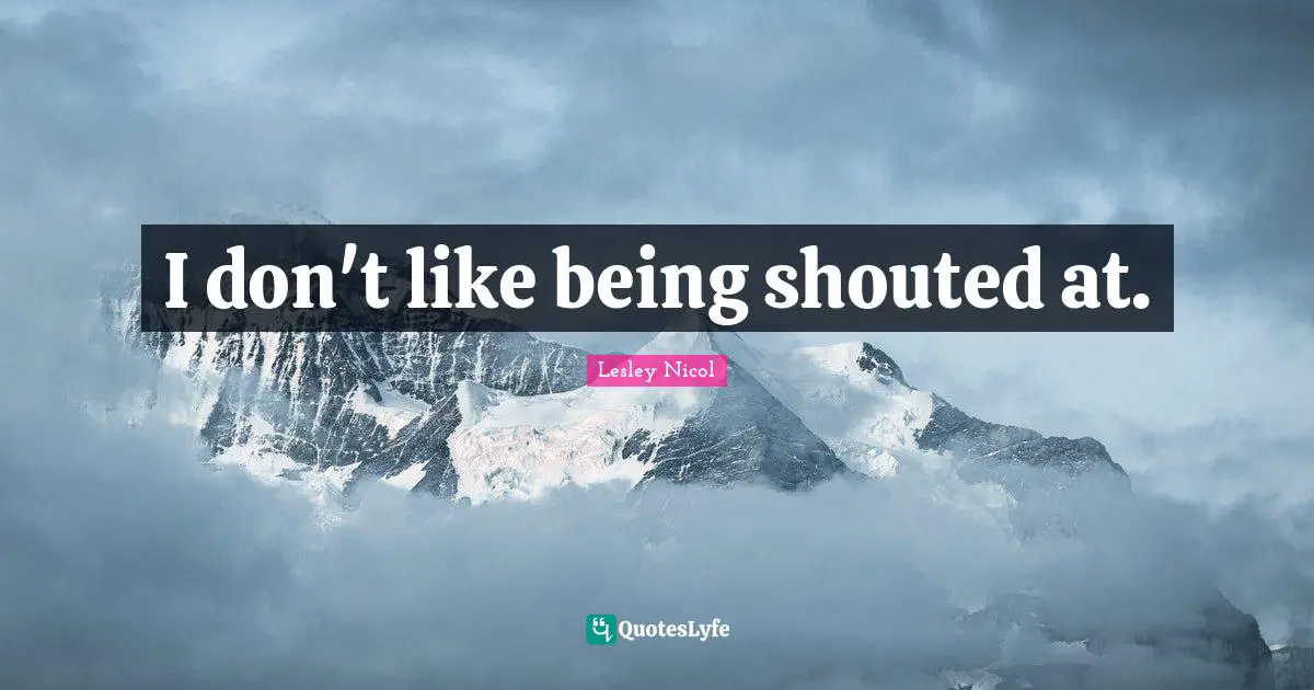 I don't like being shouted at.