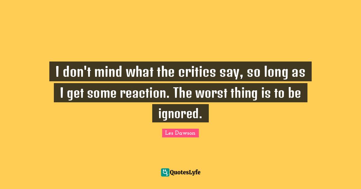 I don't mind what the critics say, so long as I get some reaction. The worst thing is to be ignored.