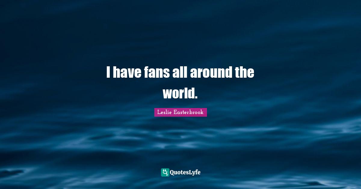 I have fans all around the world.