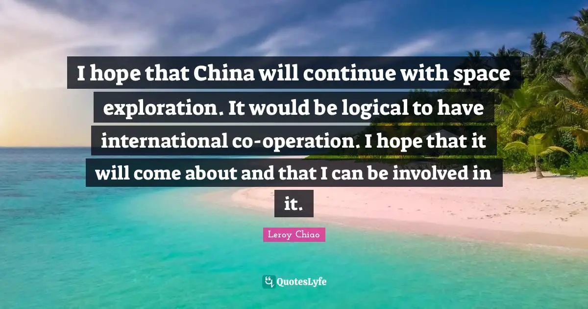 Leroy Chiao Quotes: "I hope that China will continue with space exploration. It would be logical to have international co-operation. I hope that it will come about and that I can be involved in it."