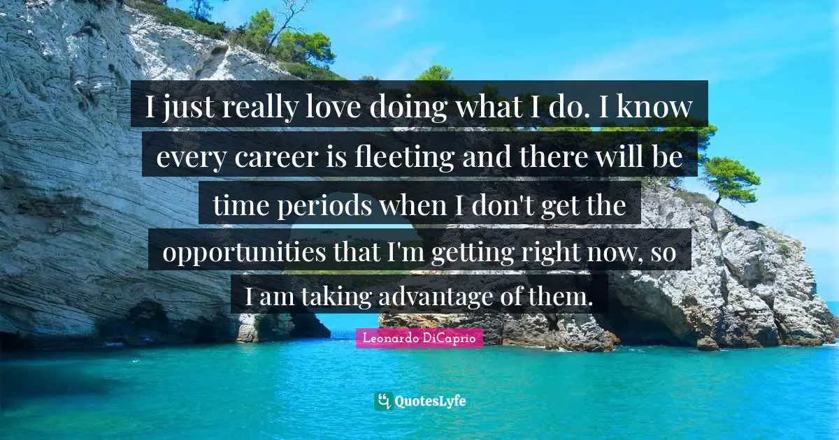 I just really love doing what I do. I know every career is fleeting and there will be time periods when I don't get the opportunities that I'm getting right now, so I am taking advantage of them.