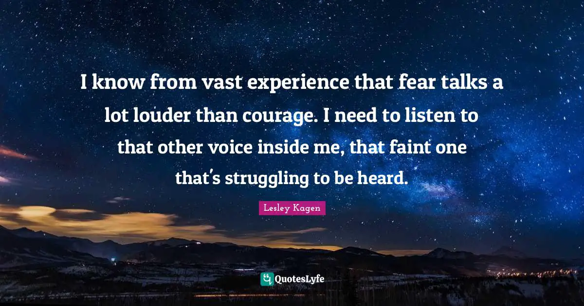 I know from vast experience that fear talks a lot louder than courage. I need to listen to that other voice inside me, that faint one that's struggling to be heard.
