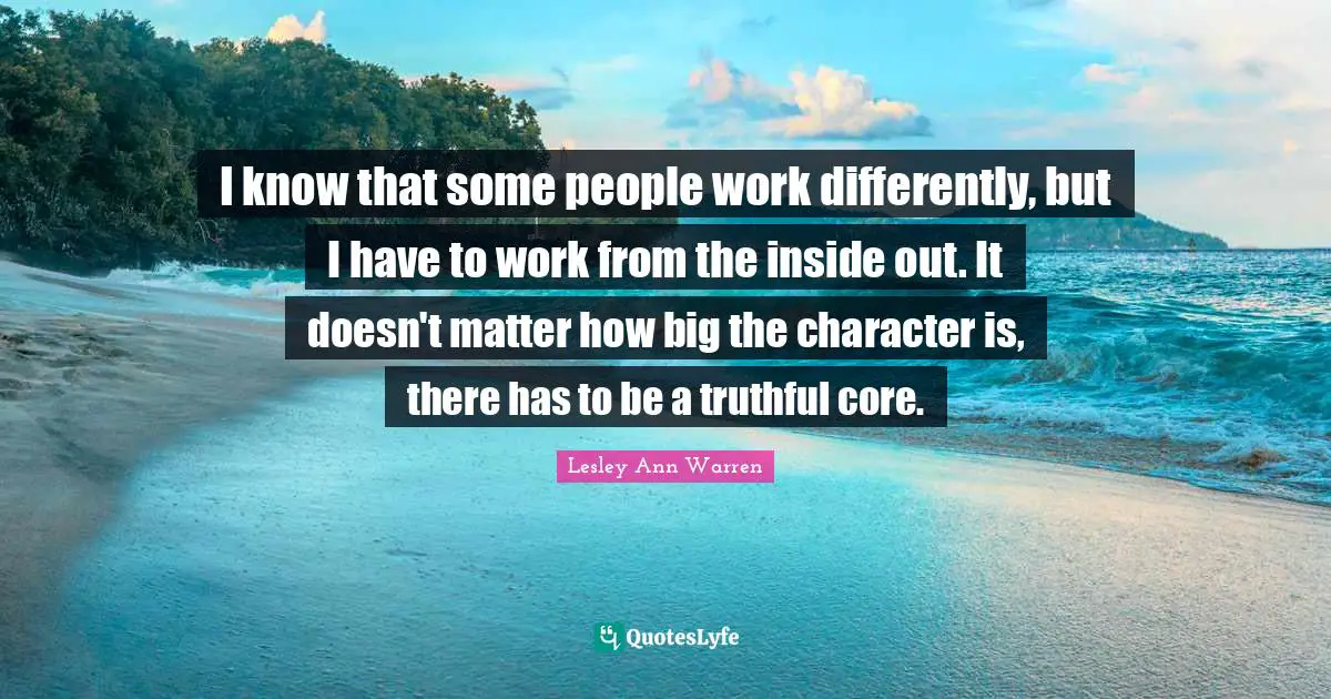 I know that some people work differently, but I have to work from the inside out. It doesn't matter how big the character is, there has to be a truthful core.