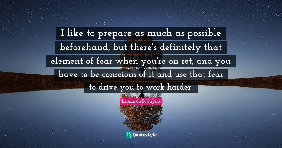 I like to prepare as much as possible beforehand, but there's definitely that element of fear when you're on set, and you have to be conscious of it and use that fear to drive you to work harder.