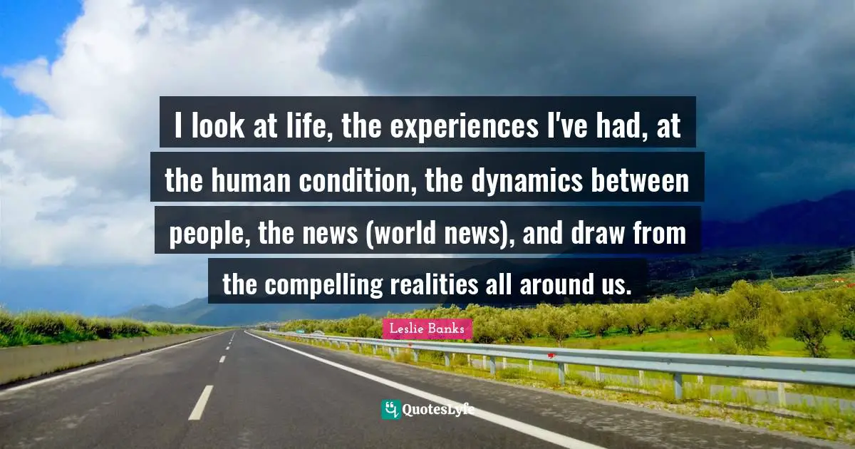 I look at life, the experiences I've had, at the human condition, the dynamics between people, the news (world news), and draw from the compelling realities all around us.