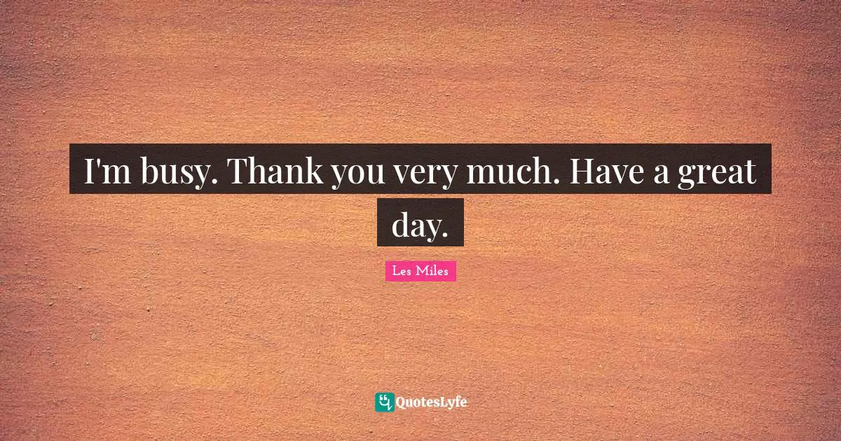 I'm busy. Thank you very much. Have a great day.