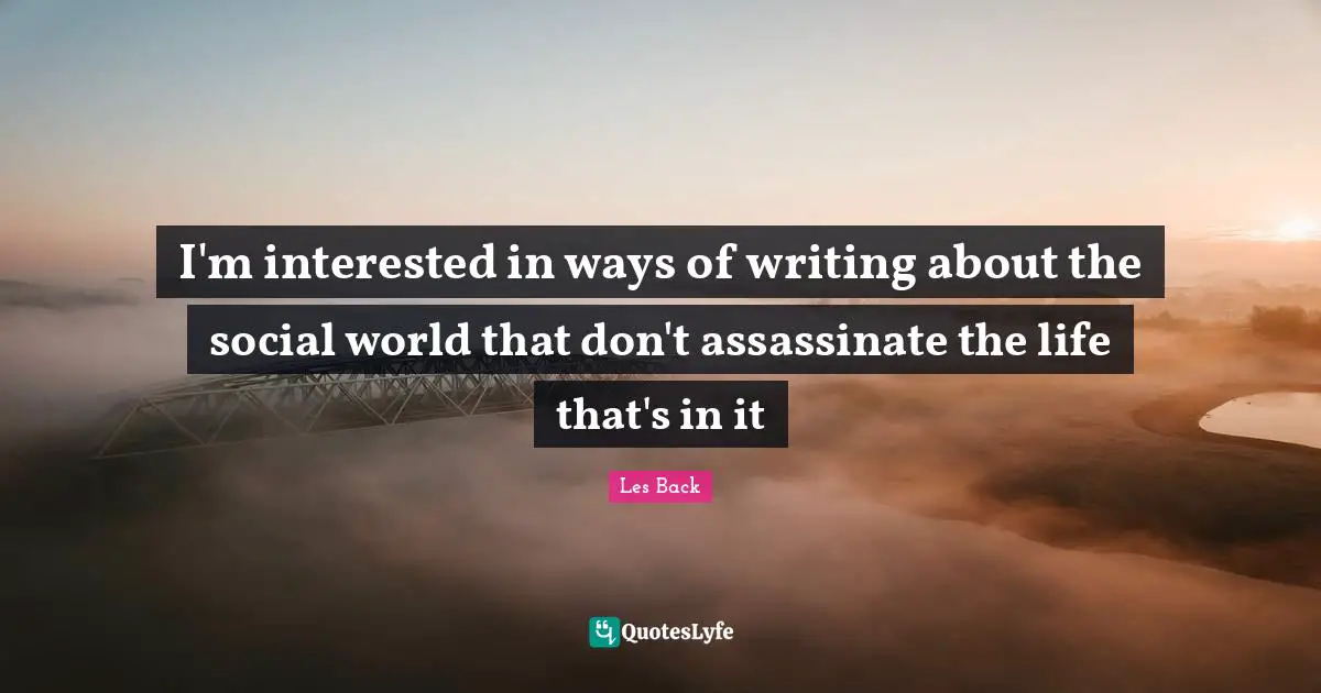I'm interested in ways of writing about the social world that don't assassinate the life that's in it