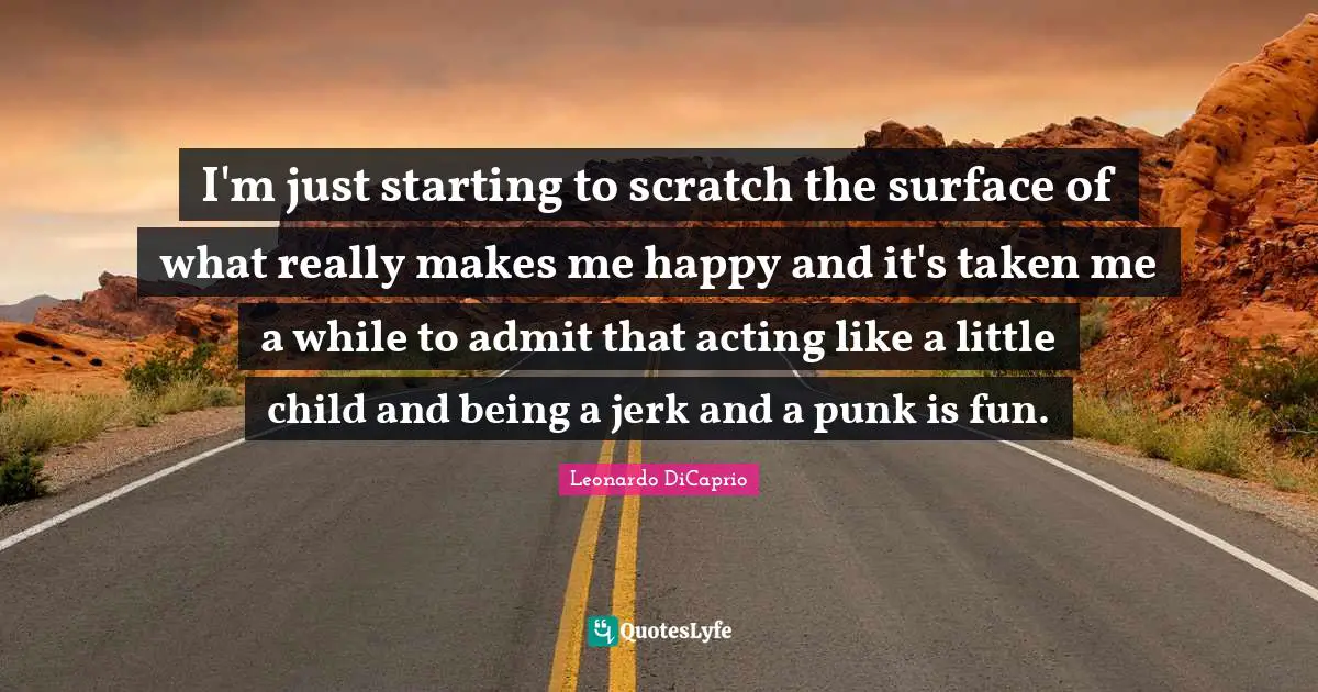 I'm just starting to scratch the surface of what really makes me happy and it's taken me a while to admit that acting like a little child and being a jerk and a punk is fun.