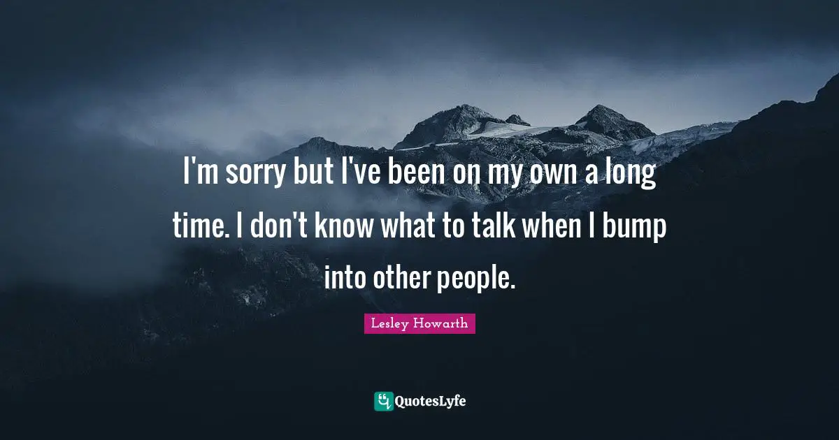 I'm sorry but I've been on my own a long time. I don't know what to talk when I bump into other people.