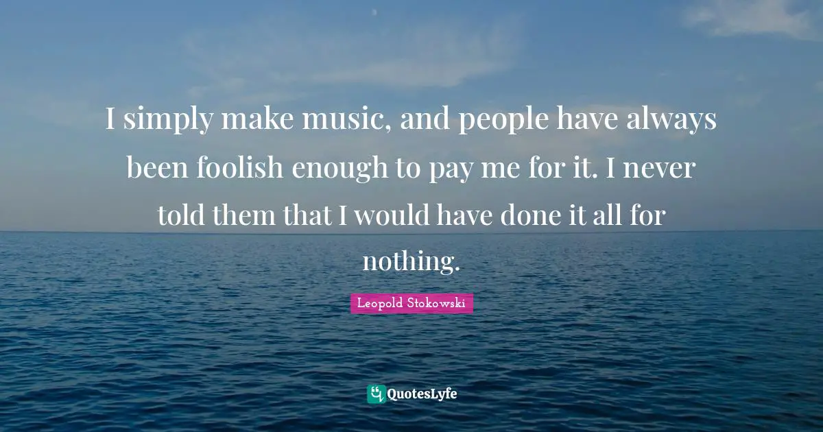 I simply make music, and people have always been foolish enough to pay me for it. I never told them that I would have done it all for nothing.