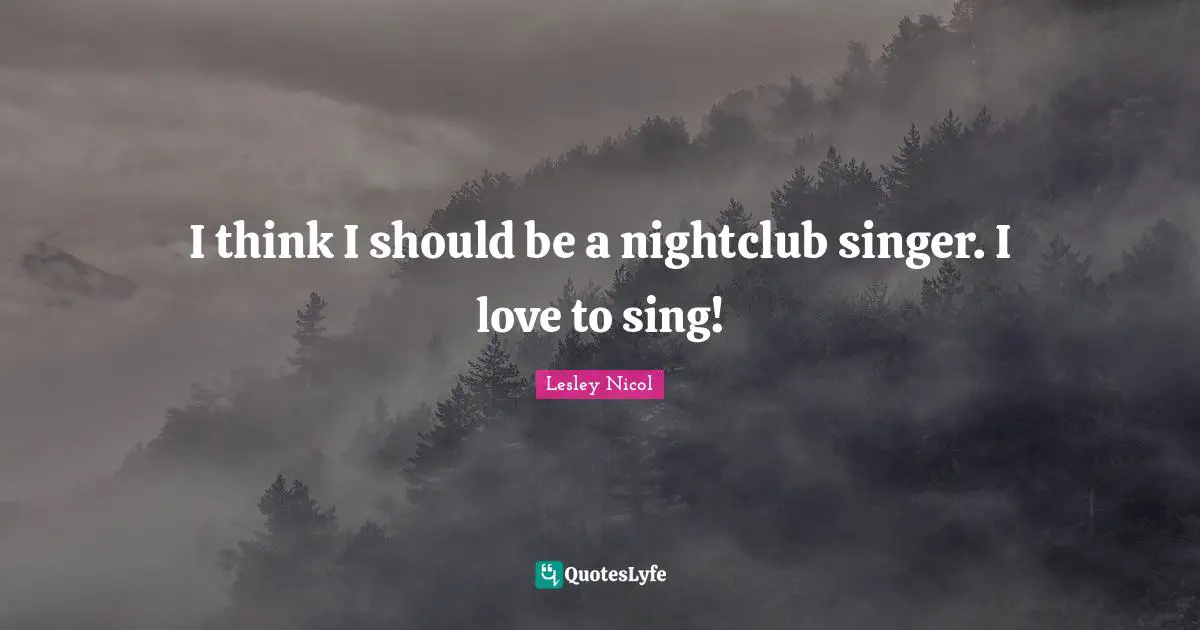 I think I should be a nightclub singer. I love to sing!