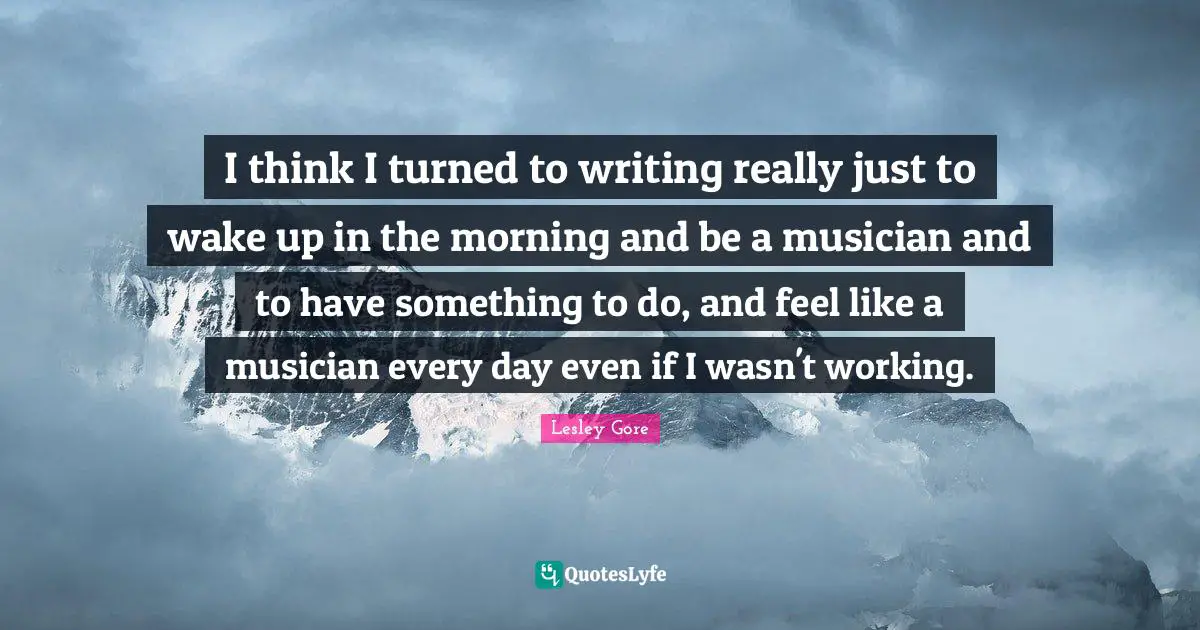 I think I turned to writing really just to wake up in the morning and be a musician and to have something to do, and feel like a musician every day even if I wasn't working.