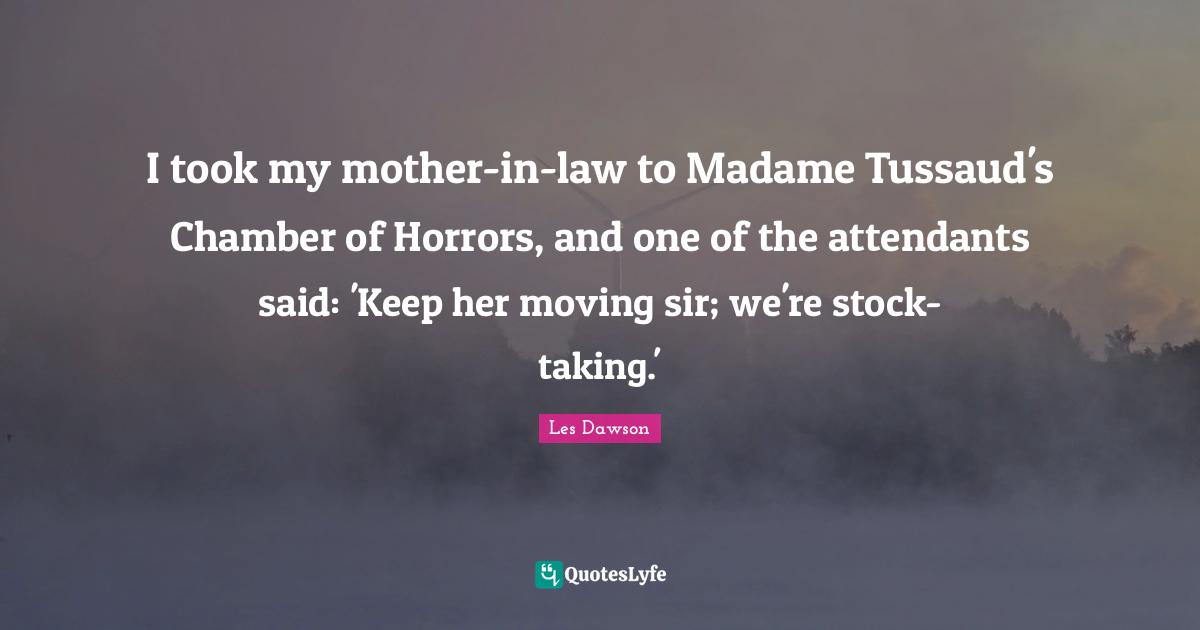 I took my mother-in-law to Madame Tussaud's Chamber of Horrors, and one of the attendants said: 'Keep her moving sir; we're stock-taking.'