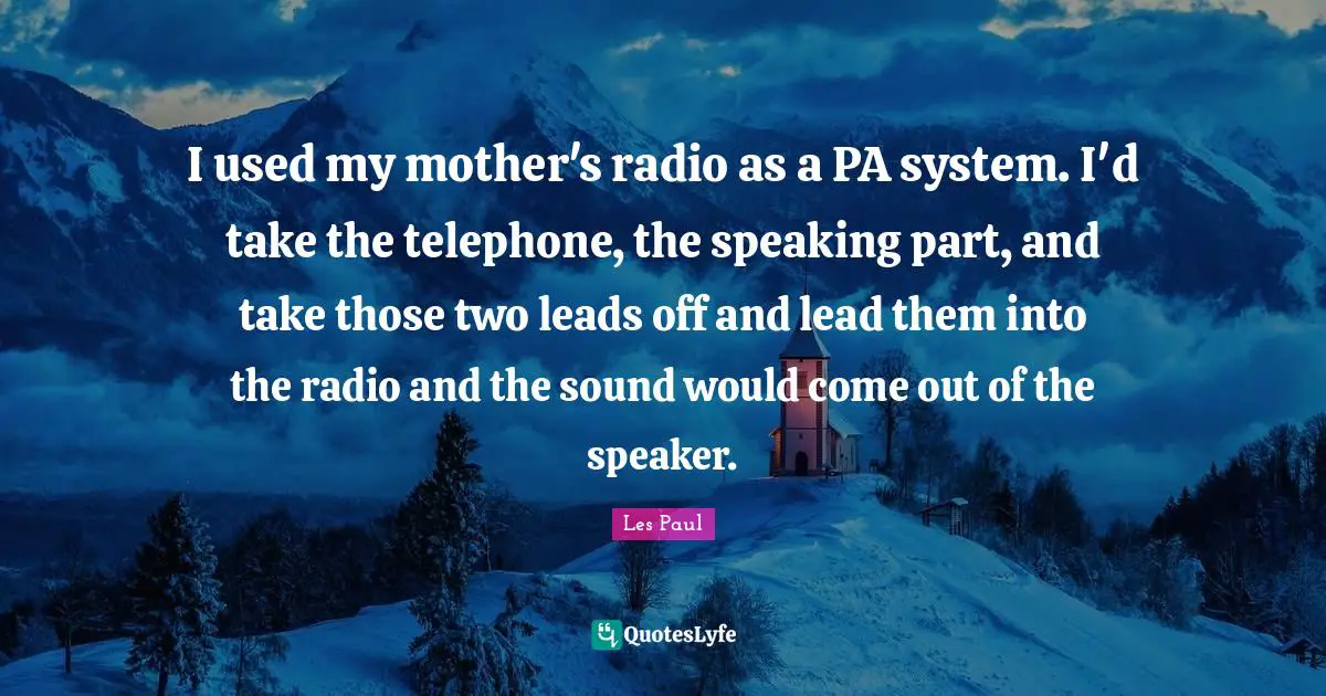 Les Paul Quotes: "I used my mother's radio as a PA system. I'd take the telephone, the speaking part, and take those two leads off and lead them into the radio and the sound would come out of the speaker."