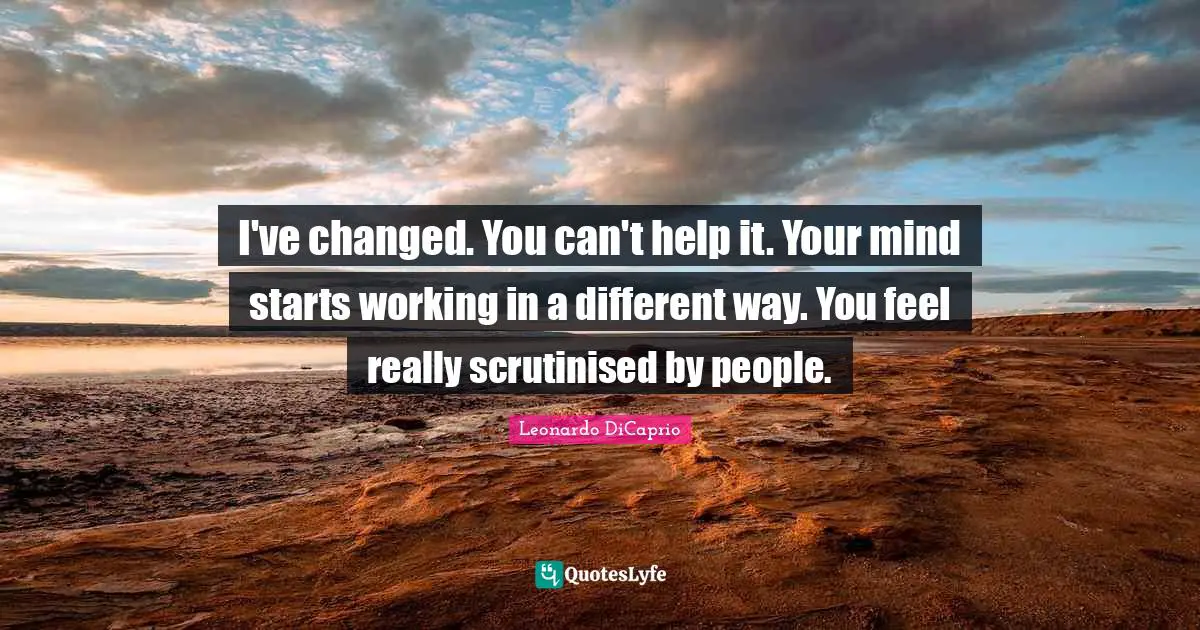 Leonardo DiCaprio Quotes: "I've changed. You can't help it. Your mind starts working in a different way. You feel really scrutinised by people."