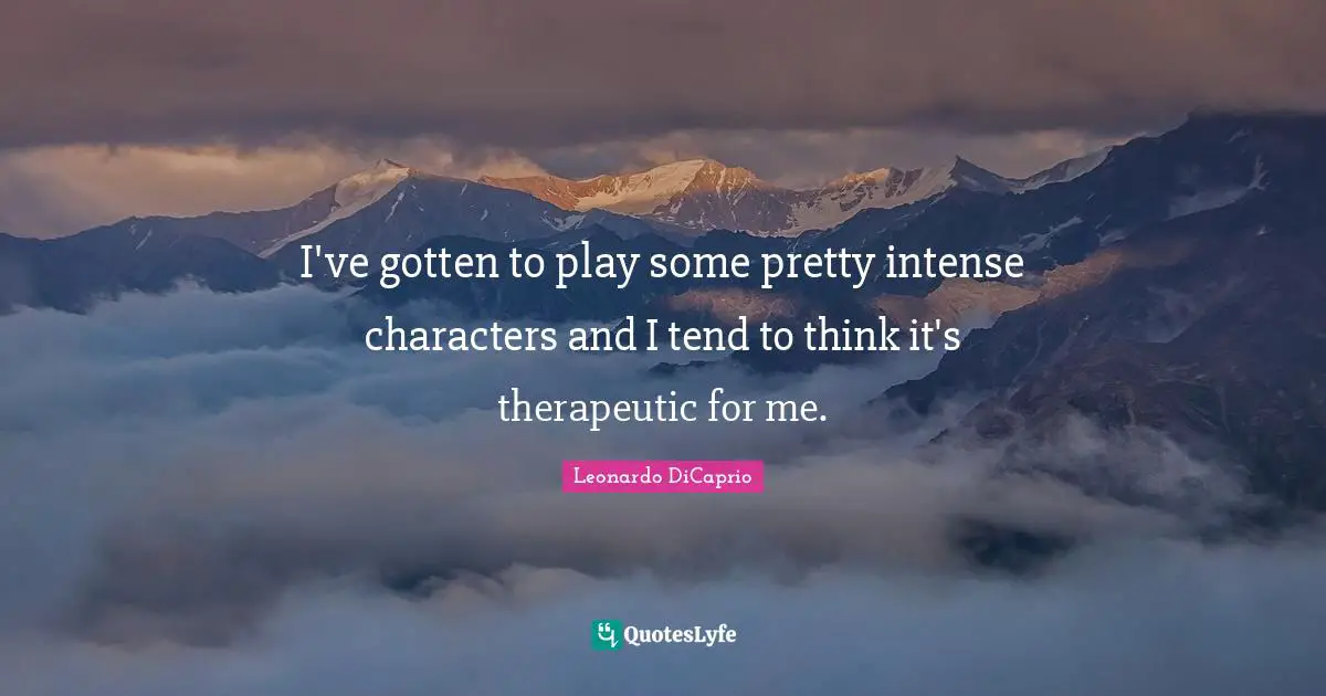 I've gotten to play some pretty intense characters and I tend to think it's therapeutic for me.