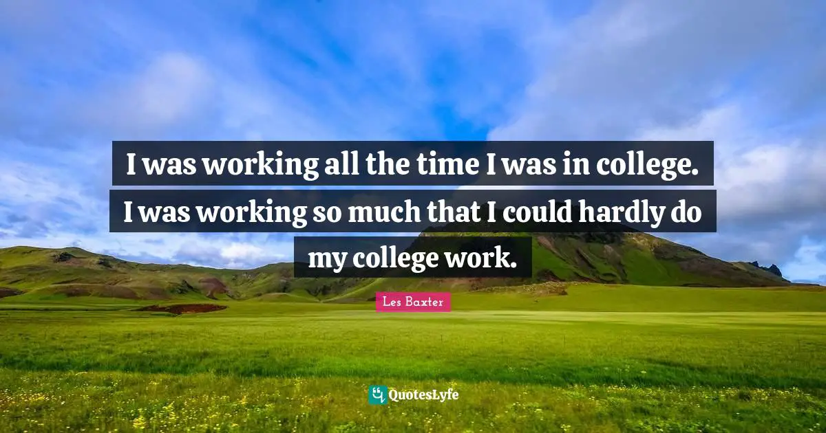 I was working all the time I was in college. I was working so much that I could hardly do my college work.