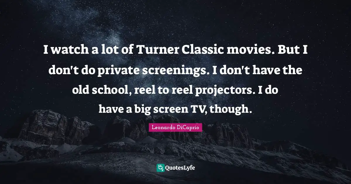 I watch a lot of Turner Classic movies. But I don't do private screenings. I don't have the old school, reel to reel projectors. I do have a big screen TV, though.