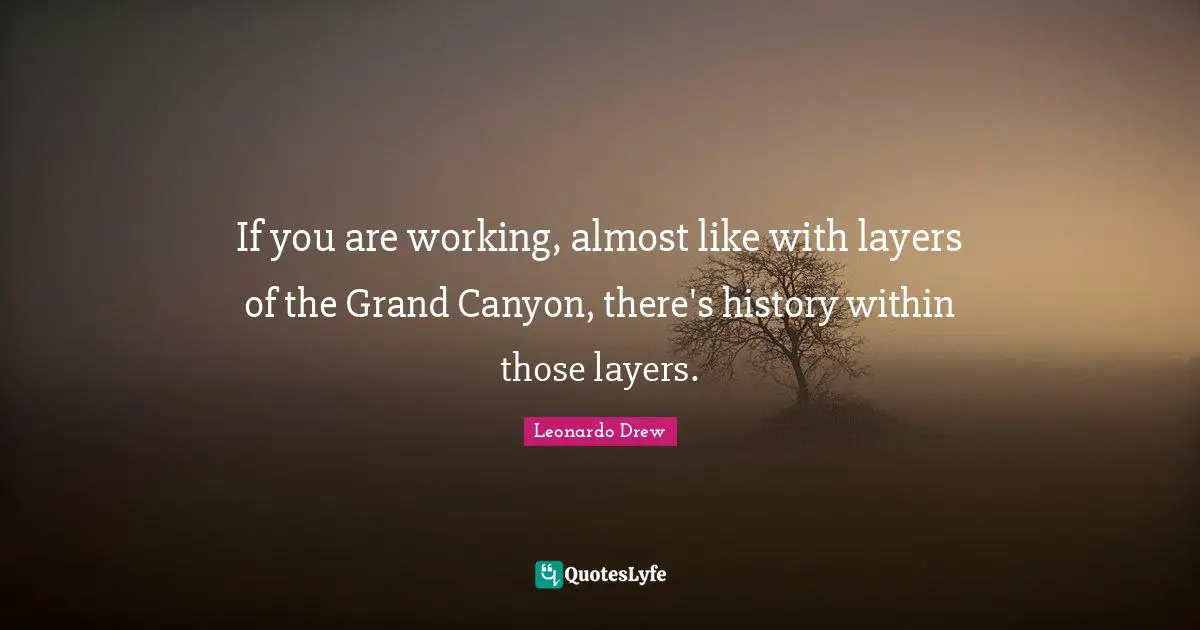 If you are working, almost like with layers of the Grand Canyon, there's history within those layers.